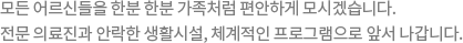 모든 어르신들을 한분한분 가족처럼 편안하게 모시겠습니다. 전문 의료진과 안락한 생활시설, 체계적인 프로그램으로 앞서 나갑니다.